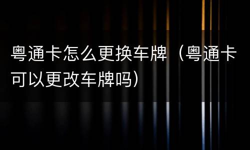 粤通卡怎么更换车牌（粤通卡可以更改车牌吗）