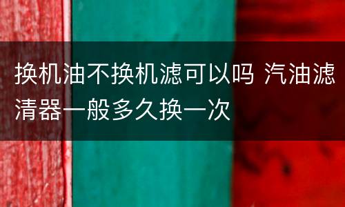 换机油不换机滤可以吗 汽油滤清器一般多久换一次