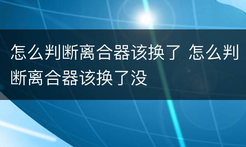 怎么判断离合器该换了 怎么判断离合器该换了没