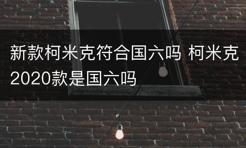 新款柯米克符合国六吗 柯米克2020款是国六吗