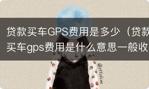 贷款买车GPS费用是多少（贷款买车gps费用是什么意思一般收多少钱）