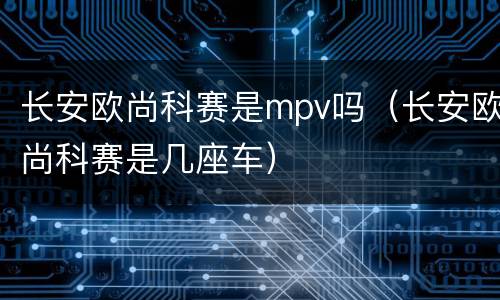 长安欧尚科赛是mpv吗（长安欧尚科赛是几座车）