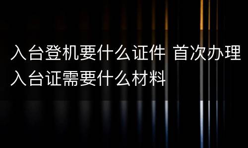 入台登机要什么证件 首次办理入台证需要什么材料