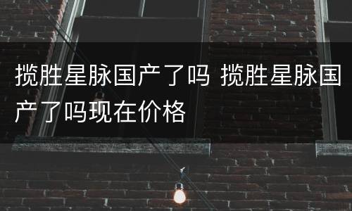 揽胜星脉国产了吗 揽胜星脉国产了吗现在价格