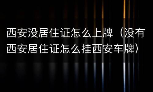 西安没居住证怎么上牌（没有西安居住证怎么挂西安车牌）