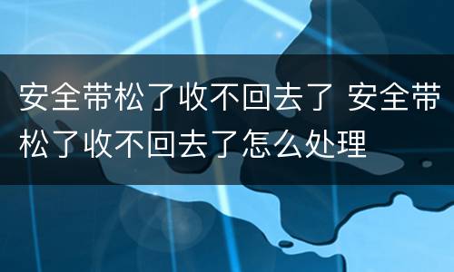 安全带松了收不回去了 安全带松了收不回去了怎么处理