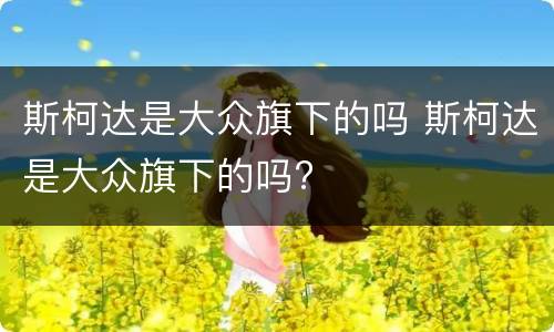 斯柯达是大众旗下的吗 斯柯达是大众旗下的吗?