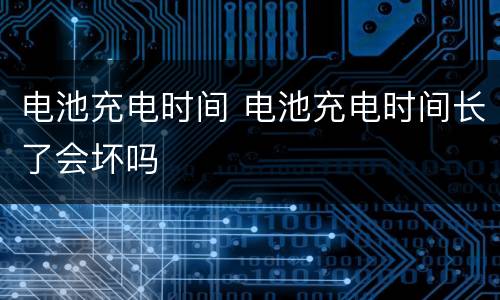 电池充电时间 电池充电时间长了会坏吗