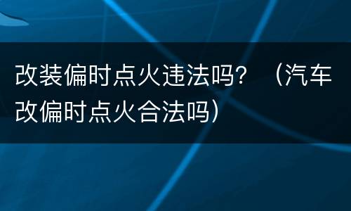 改装偏时点火违法吗？（汽车改偏时点火合法吗）