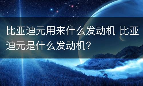 比亚迪元用来什么发动机 比亚迪元是什么发动机?