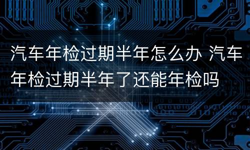 汽车年检过期半年怎么办 汽车年检过期半年了还能年检吗