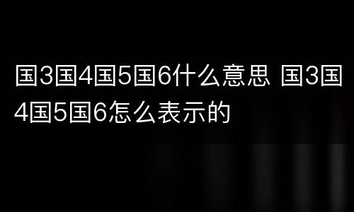 国3国4国5国6什么意思 国3国4国5国6怎么表示的