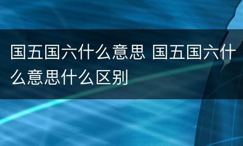 国五国六什么意思 国五国六什么意思什么区别