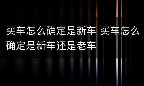 买车怎么确定是新车 买车怎么确定是新车还是老车