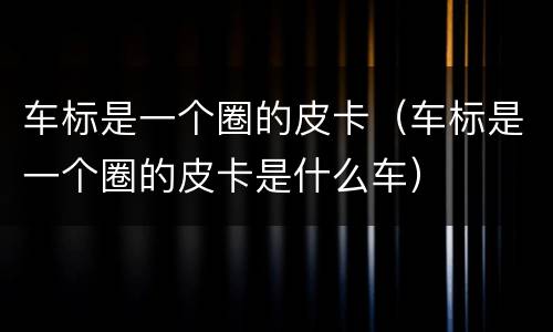 车标是一个圈的皮卡（车标是一个圈的皮卡是什么车）