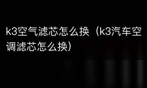 k3空气滤芯怎么换（k3汽车空调滤芯怎么换）