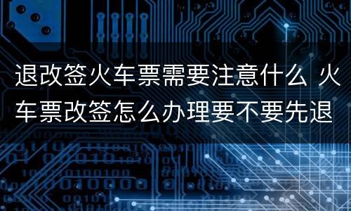 退改签火车票需要注意什么 火车票改签怎么办理要不要先退票