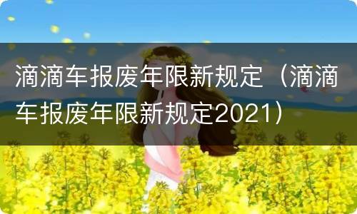 滴滴车报废年限新规定（滴滴车报废年限新规定2021）