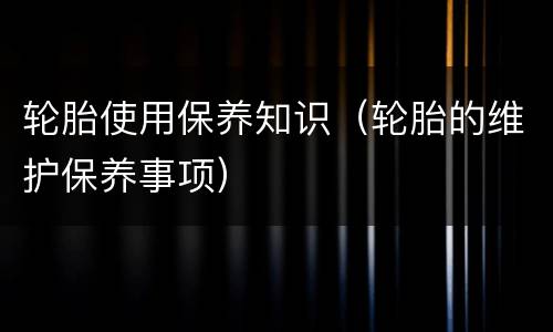 轮胎使用保养知识（轮胎的维护保养事项）