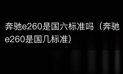 奔驰e260是国六标准吗（奔驰e260是国几标准）