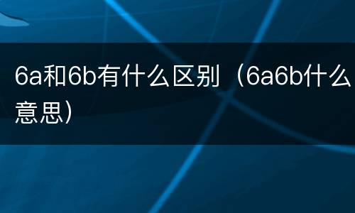 6a和6b有什么区别（6a6b什么意思）