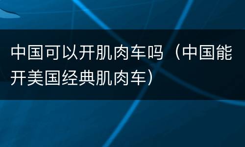 中国可以开肌肉车吗（中国能开美国经典肌肉车）