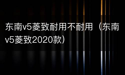 东南v5菱致耐用不耐用（东南v5菱致2020款）