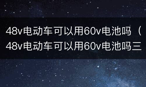 48v电动车可以用60v电池吗（48v电动车可以用60v电池吗三轮电动车液刹车调整）