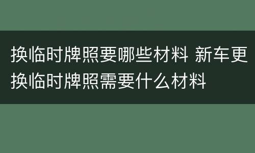 换临时牌照要哪些材料 新车更换临时牌照需要什么材料