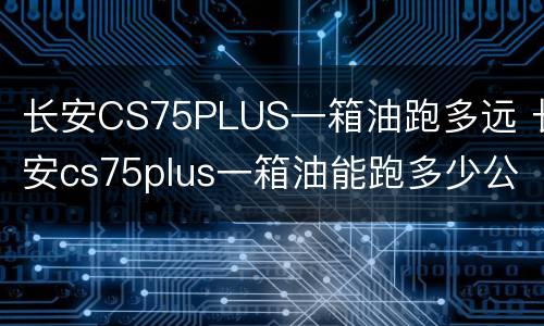 长安CS75PLUS一箱油跑多远 长安cs75plus一箱油能跑多少公里?