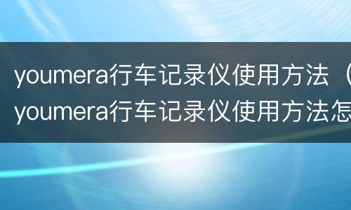 youmera行车记录仪使用方法（youmera行车记录仪使用方法怎么删除记录）