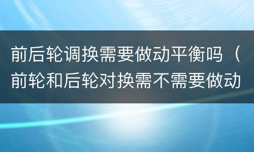 前后轮调换需要做动平衡吗（前轮和后轮对换需不需要做动平衡）