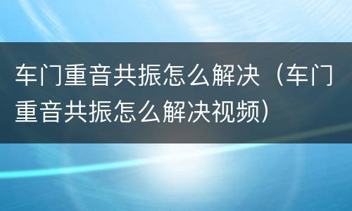 车门重音共振怎么解决（车门重音共振怎么解决视频）