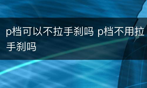 p档可以不拉手刹吗 p档不用拉手刹吗