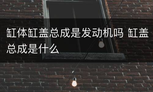 缸体缸盖总成是发动机吗 缸盖总成是什么