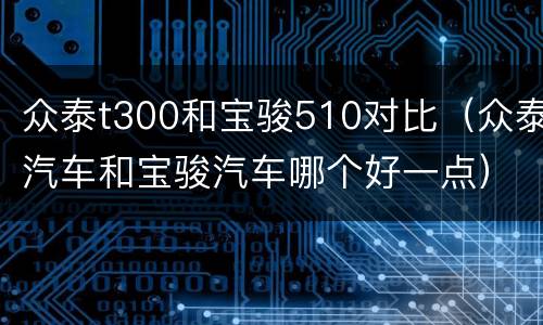 众泰t300和宝骏510对比（众泰汽车和宝骏汽车哪个好一点）