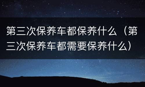 第三次保养车都保养什么（第三次保养车都需要保养什么）