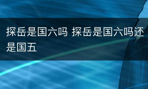 探岳是国六吗 探岳是国六吗还是国五