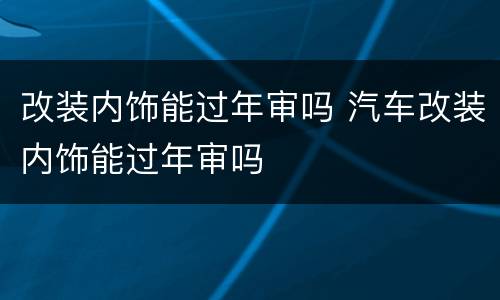 改装内饰能过年审吗 汽车改装内饰能过年审吗