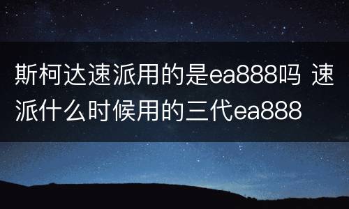 斯柯达速派用的是ea888吗 速派什么时候用的三代ea888