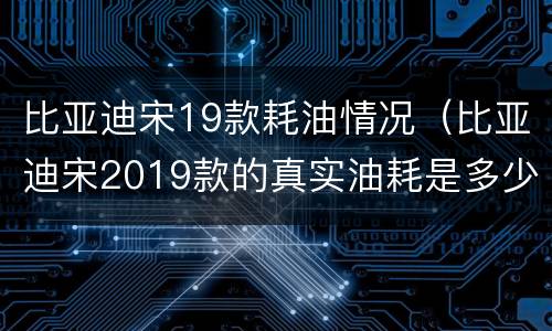 比亚迪宋19款耗油情况（比亚迪宋2019款的真实油耗是多少）