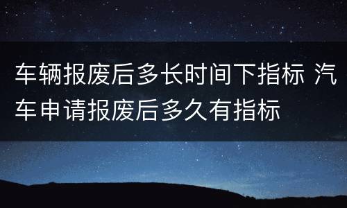 车辆报废后多长时间下指标 汽车申请报废后多久有指标