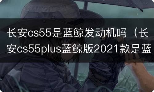 长安cs55是蓝鲸发动机吗（长安cs55plus蓝鲸版2021款是蓝鲸发动机吗）