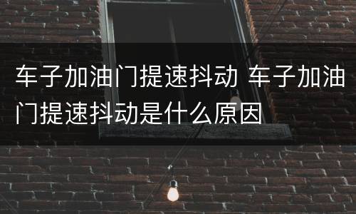 车子加油门提速抖动 车子加油门提速抖动是什么原因