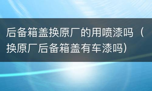 后备箱盖换原厂的用喷漆吗（换原厂后备箱盖有车漆吗）