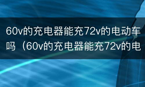 60v的充电器能充72v的电动车吗（60v的充电器能充72v的电动车吗）