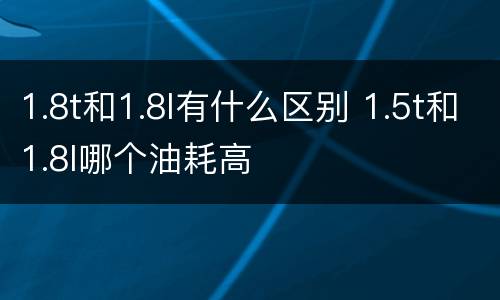 1.8t和1.8l有什么区别 1.5t和1.8l哪个油耗高