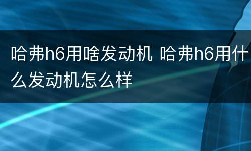 哈弗h6用啥发动机 哈弗h6用什么发动机怎么样