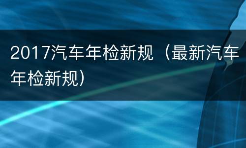 2017汽车年检新规（最新汽车年检新规）