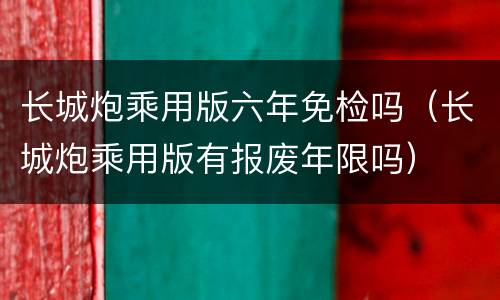 长城炮乘用版六年免检吗（长城炮乘用版有报废年限吗）